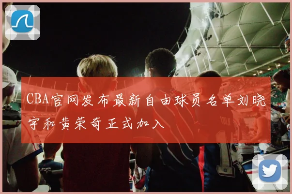 CBA官网发布最新自由球员名单刘晓宇和黄荣奇正式加入
