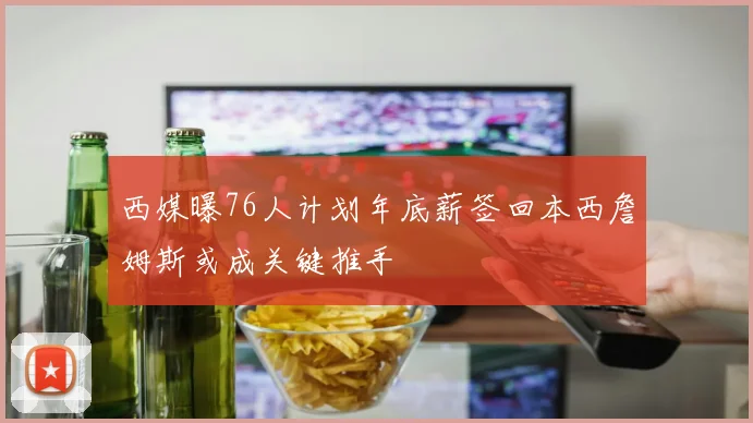 西媒曝76人计划年底薪签回本西詹姆斯或成关键推手